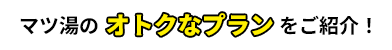 マツ湯のオトクなプランをご紹介！