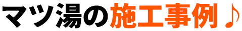 マツ湯の施工事例♪